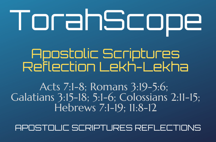 Apostolic Scriptures Reflection Lekh-Lekha - Acts 7:1-8; Romans 3:19-5:6; Galatians 3:15-18; 5:1-6; Colossians 2:11-15; Hebrews 7:1-19; 11:8-12